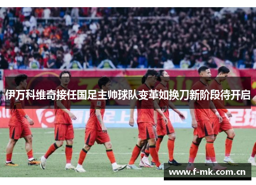 伊万科维奇接任国足主帅球队变革如换刀新阶段待开启 伊万科维奇接任国足主帅球队变革如换刀新阶段待开启